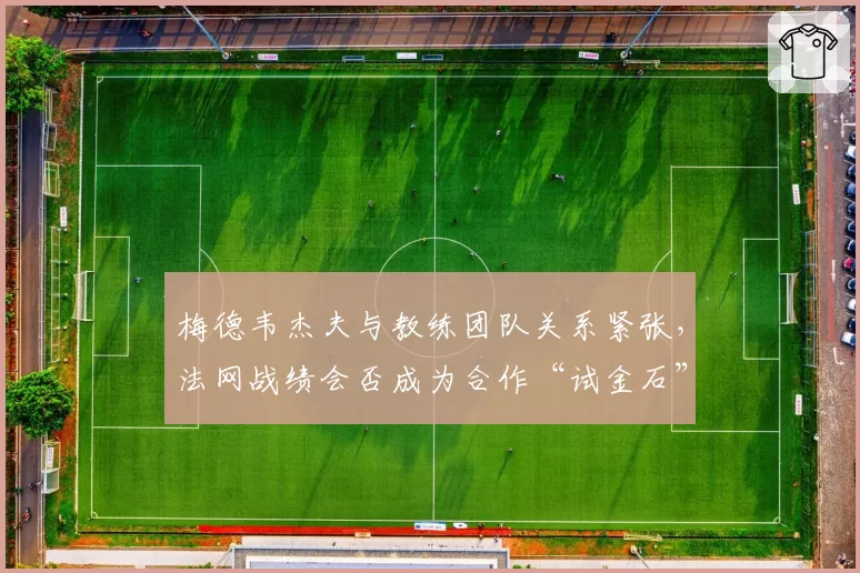 梅德韦杰夫与教练团队关系紧张，法网战绩会否成为合作“试金石”？