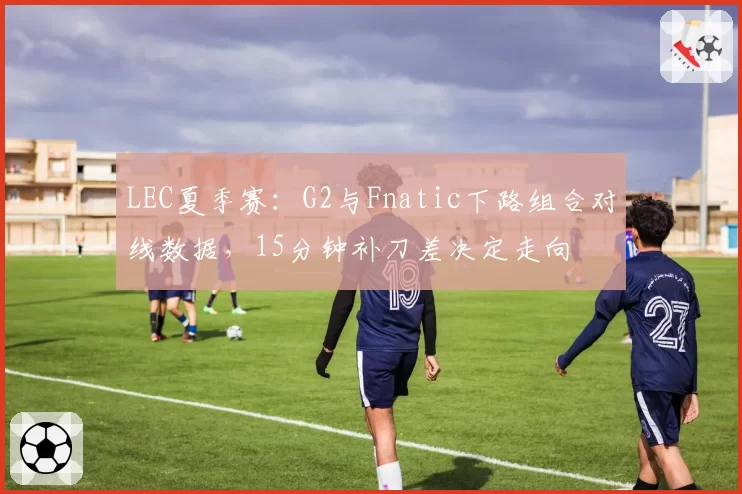 LEC夏季赛:G2与Fnatic下路组合对线数据,15分钟补刀差决定走向