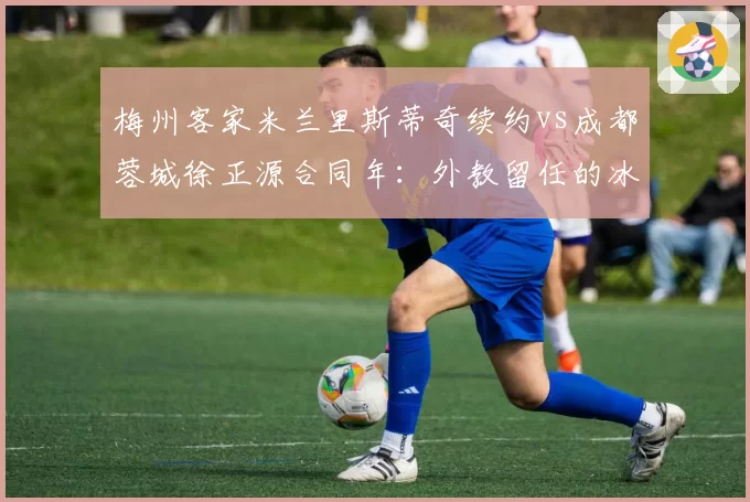 梅州客家米兰里斯蒂奇续约vs成都蓉城徐正源合同年：外教留任的冰火两重天