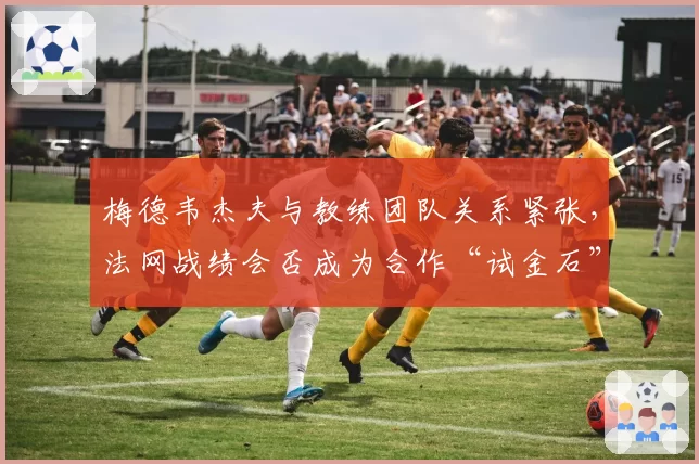梅德韦杰夫与教练团队关系紧张,法网战绩会否成为合作“试金石”?