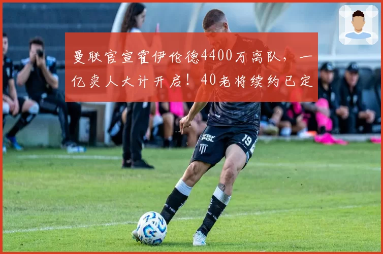 曼联官宣霍伊伦德4400万离队，一亿卖人大计开启！40老将续约已定