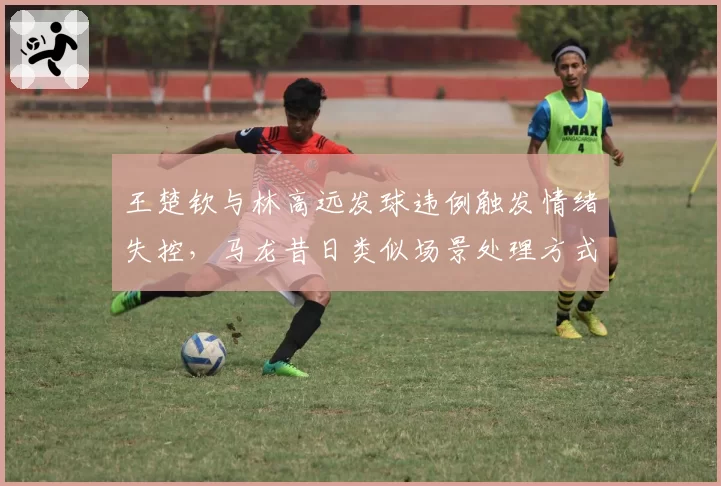 王楚钦与林高远发球违例触发情绪失控，马龙昔日类似场景处理方式成范本