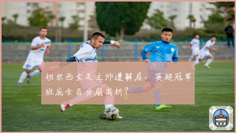 切尔西女足主帅遭解雇，英超冠军班底会否分崩离析？