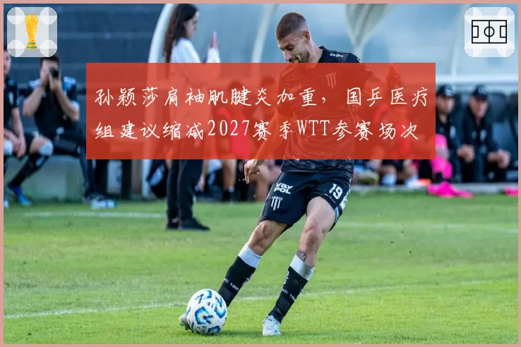 孙颖莎肩袖肌腱炎加重，国乒医疗组建议缩减2027赛季WTT参赛场次