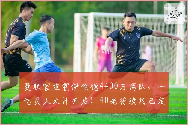 曼联官宣霍伊伦德4400万离队，一亿卖人大计开启！40老将续约已定