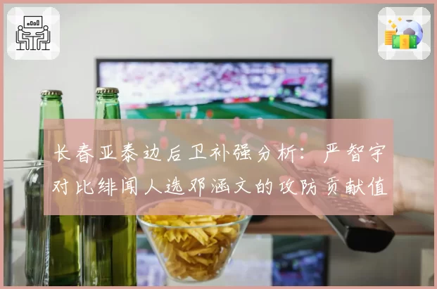 长春亚泰边后卫补强分析：严智宇对比绯闻人选邓涵文的攻防贡献值