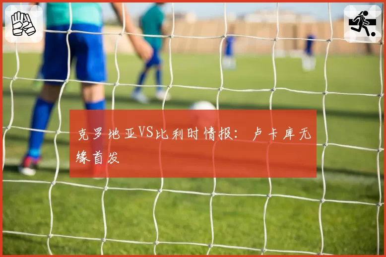 克罗地亚VS比利时情报:卢卡库无缘首发