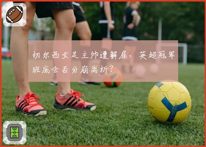 切尔西女足主帅遭解雇，英超冠军班底会否分崩离析？