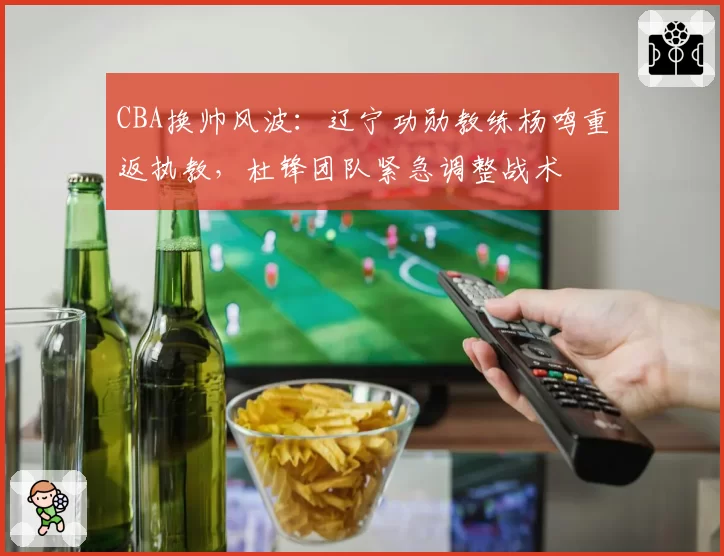 CBA换帅风波：辽宁功勋教练杨鸣重返执教，杜锋团队紧急调整战术