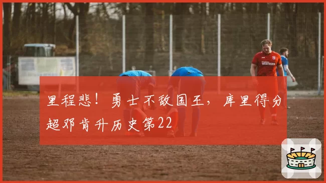 里程悲！勇士不敌国王，库里得分超邓肯升历史第22