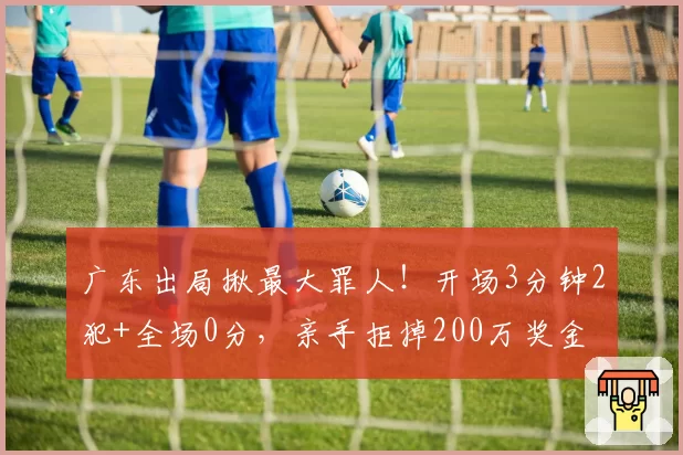 广东出局揪最大罪人！开场3分钟2犯+全场0分，亲手拒掉200万奖金