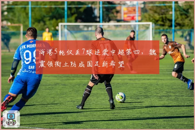 海港5轮仅丢7球逆袭中超第四，魏震领衔土防成国足新希望