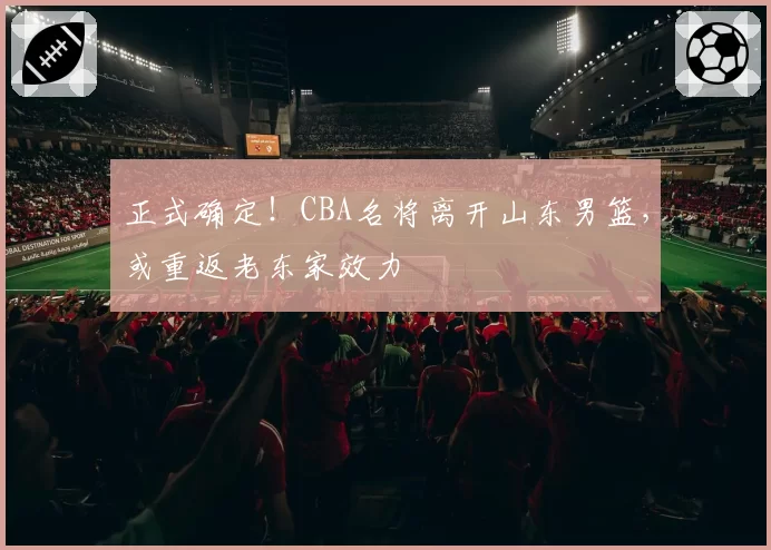 正式确定!CBA名将离开山东男篮,或重返老东家效力
