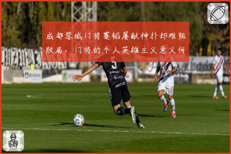 成都蓉城门将蹇韬屡献神扑却难阻败局，门将的个人英雄主义意义何在？