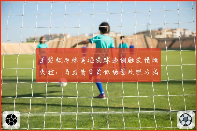 王楚钦与林高远发球违例触发情绪失控，马龙昔日类似场景处理方式成范本
