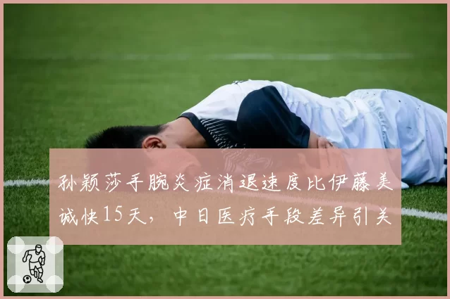 孙颖莎手腕炎症消退速度比伊藤美诚快15天，中日医疗手段差异引关注