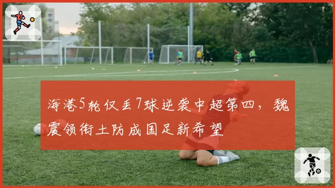 海港5轮仅丢7球逆袭中超第四，魏震领衔土防成国足新希望