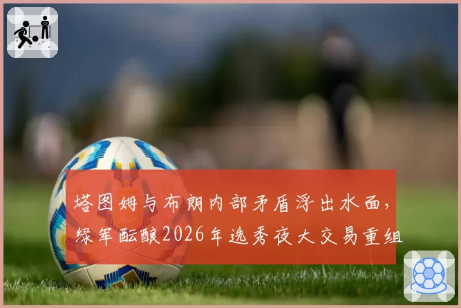 塔图姆与布朗内部矛盾浮出水面，绿军酝酿2026年选秀夜大交易重组锋线