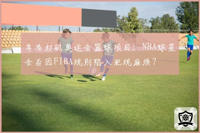 年洛杉矶奥运会篮球项目：NBA球星会否因FIBA规则陷入犯规麻烦？