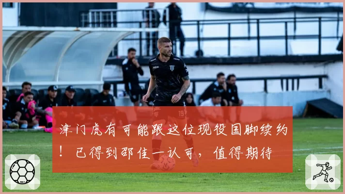 津门虎有可能跟这位现役国脚续约！已得到邵佳一认可，值得期待