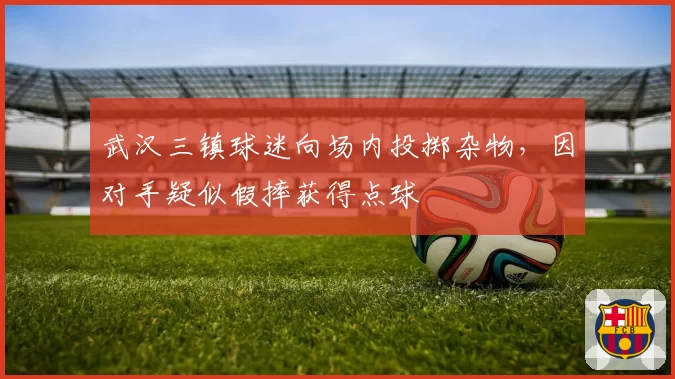 武汉三镇球迷向场内投掷杂物，因对手疑似假摔获得点球