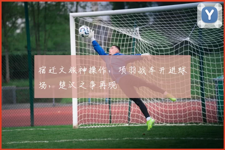 宿迁文旅神操作，项羽战车开进球场，楚汉之争再现