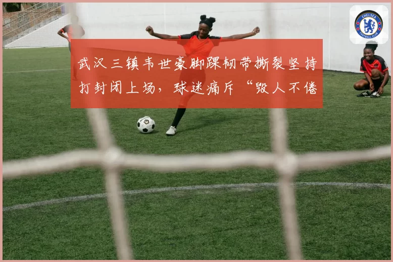 武汉三镇韦世豪脚踝韧带撕裂坚持打封闭上场，球迷痛斥“毁人不倦”