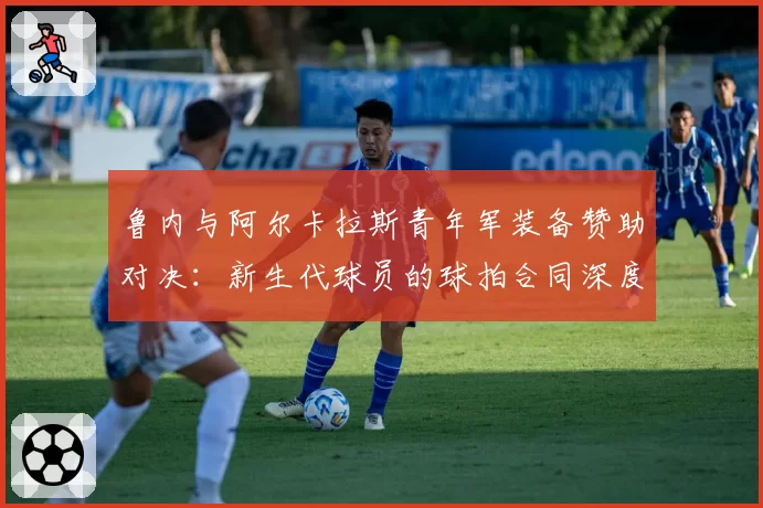 鲁内与阿尔卡拉斯青年军装备赞助对决：新生代球员的球拍合同深度分析