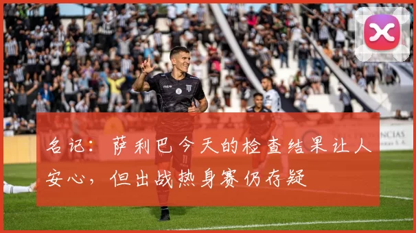 名记:萨利巴今天的检查结果让人安心,但出战热身赛仍存疑