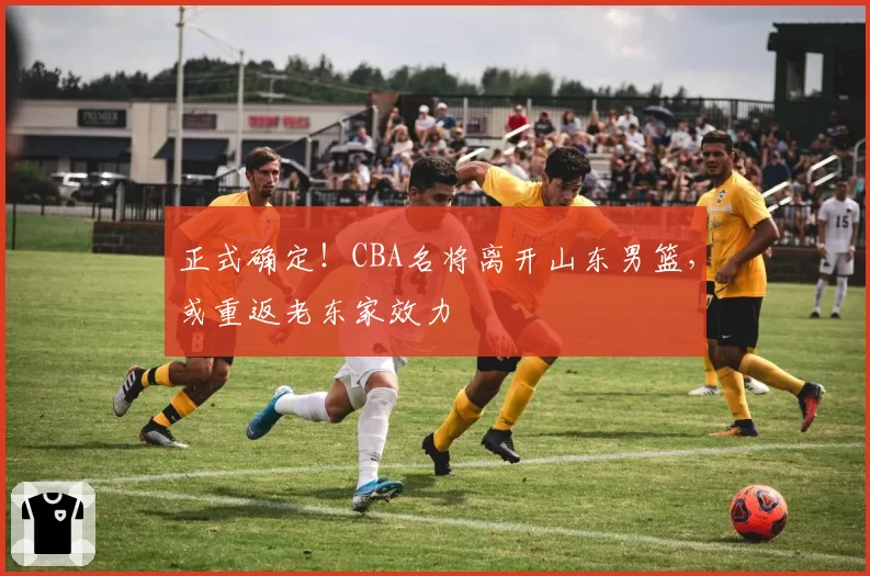 正式确定!CBA名将离开山东男篮,或重返老东家效力