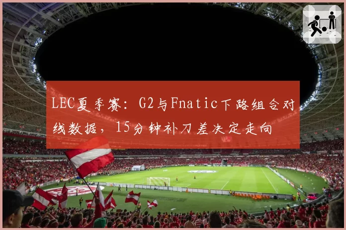 LEC夏季赛:G2与Fnatic下路组合对线数据,15分钟补刀差决定走向