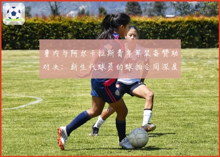 鲁内与阿尔卡拉斯青年军装备赞助对决：新生代球员的球拍合同深度分析