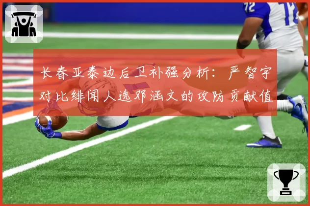长春亚泰边后卫补强分析：严智宇对比绯闻人选邓涵文的攻防贡献值
