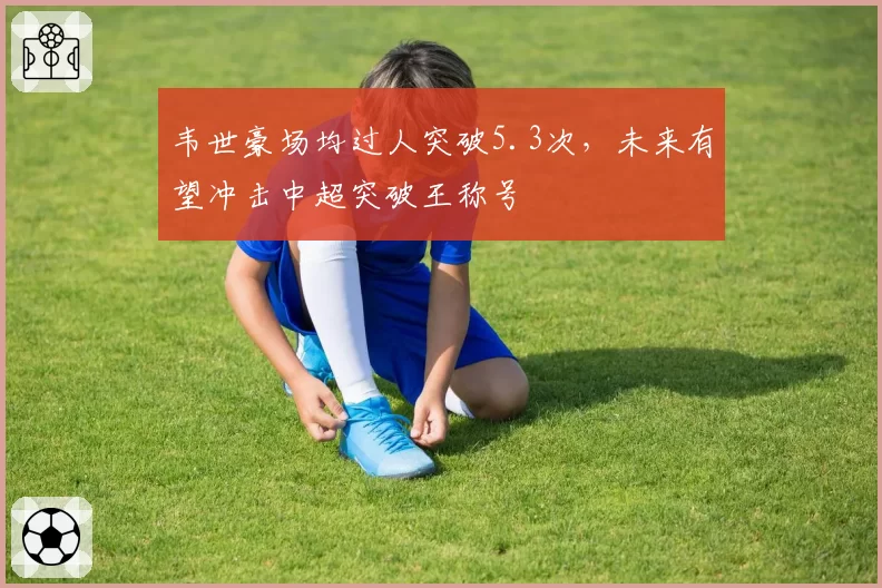 韦世豪场均过人突破5.3次，未来有望冲击中超突破王称号