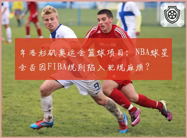 年洛杉矶奥运会篮球项目：NBA球星会否因FIBA规则陷入犯规麻烦？