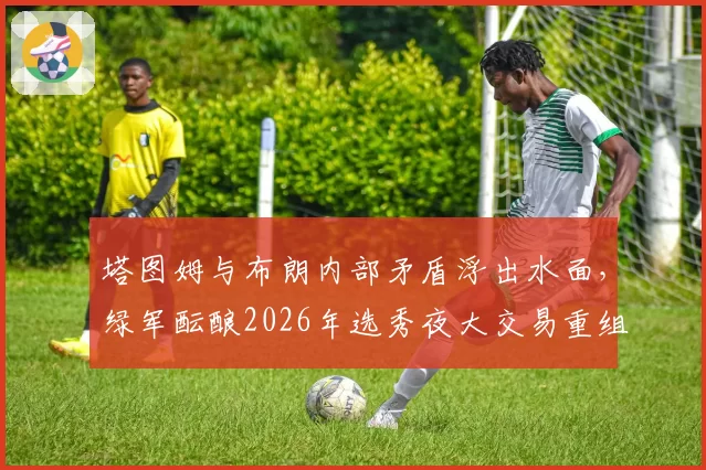 塔图姆与布朗内部矛盾浮出水面，绿军酝酿2026年选秀夜大交易重组锋线