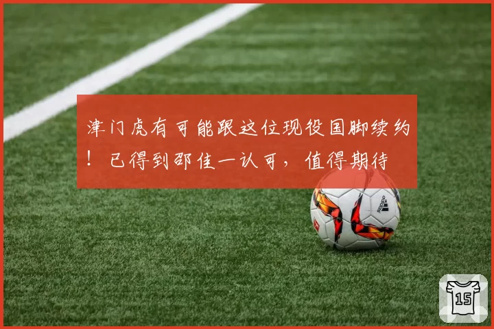 津门虎有可能跟这位现役国脚续约！已得到邵佳一认可，值得期待