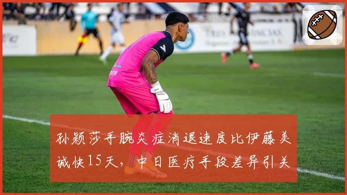 孙颖莎手腕炎症消退速度比伊藤美诚快15天，中日医疗手段差异引关注