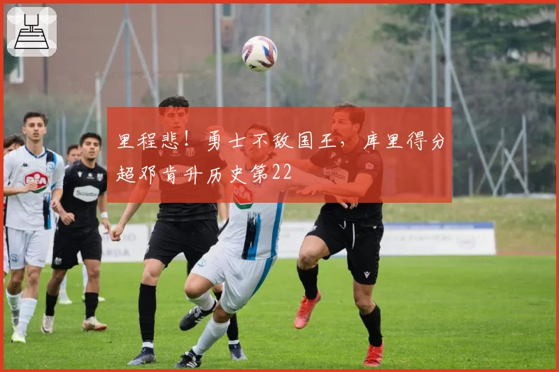 里程悲！勇士不敌国王，库里得分超邓肯升历史第22
